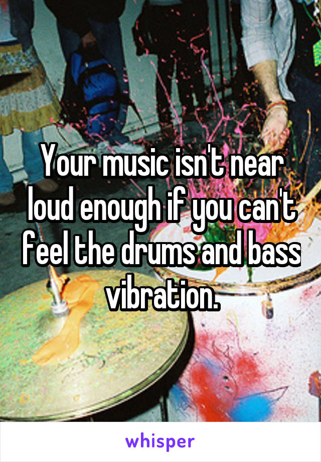 Your music isn't near loud enough if you can't feel the drums and bass vibration.