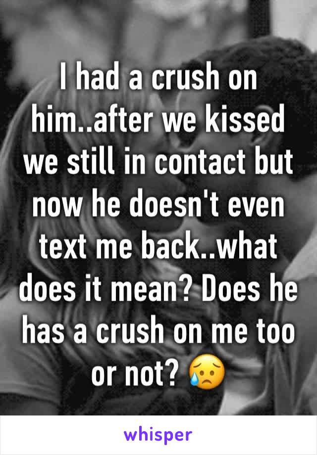 I had a crush on him..after we kissed we still in contact but now he doesn't even text me back..what does it mean? Does he has a crush on me too or not? 😥