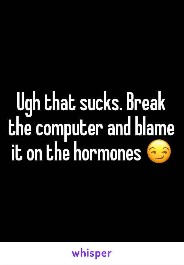 Ugh that sucks. Break the computer and blame it on the hormones 😏