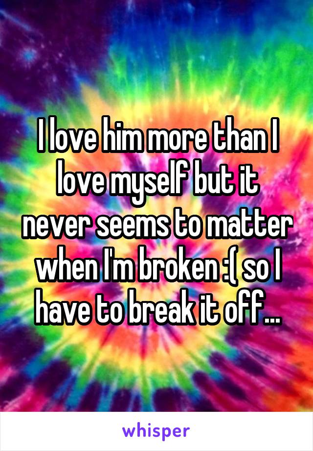 I love him more than I love myself but it never seems to matter when I'm broken :( so I have to break it off...