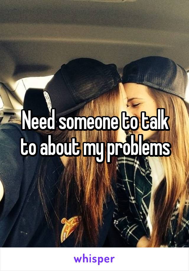 Need someone to talk to about my problems