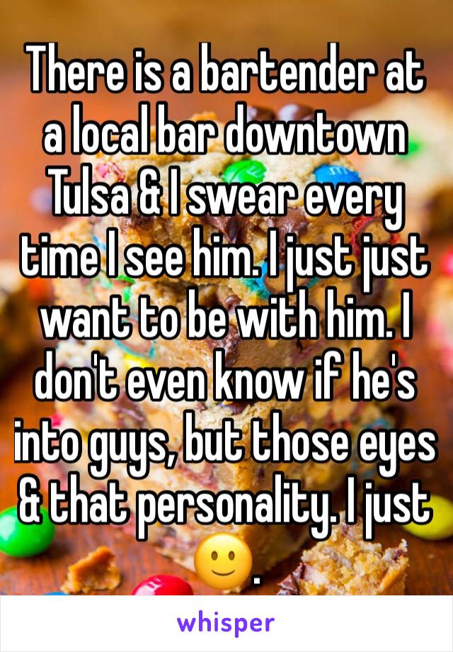 There is a bartender at a local bar downtown Tulsa & I swear every time I see him. I just just want to be with him. I don't even know if he's into guys, but those eyes & that personality. I just 🙂.