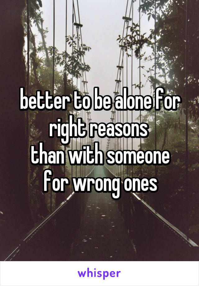 better to be alone for right reasons 
than with someone for wrong ones