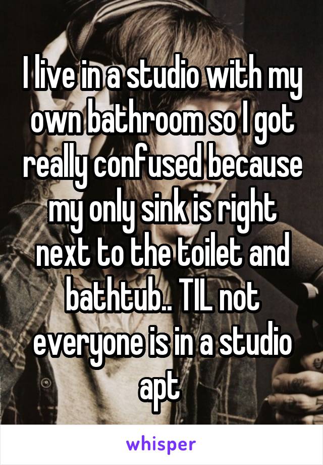 I live in a studio with my own bathroom so I got really confused because my only sink is right next to the toilet and bathtub.. TIL not everyone is in a studio apt 