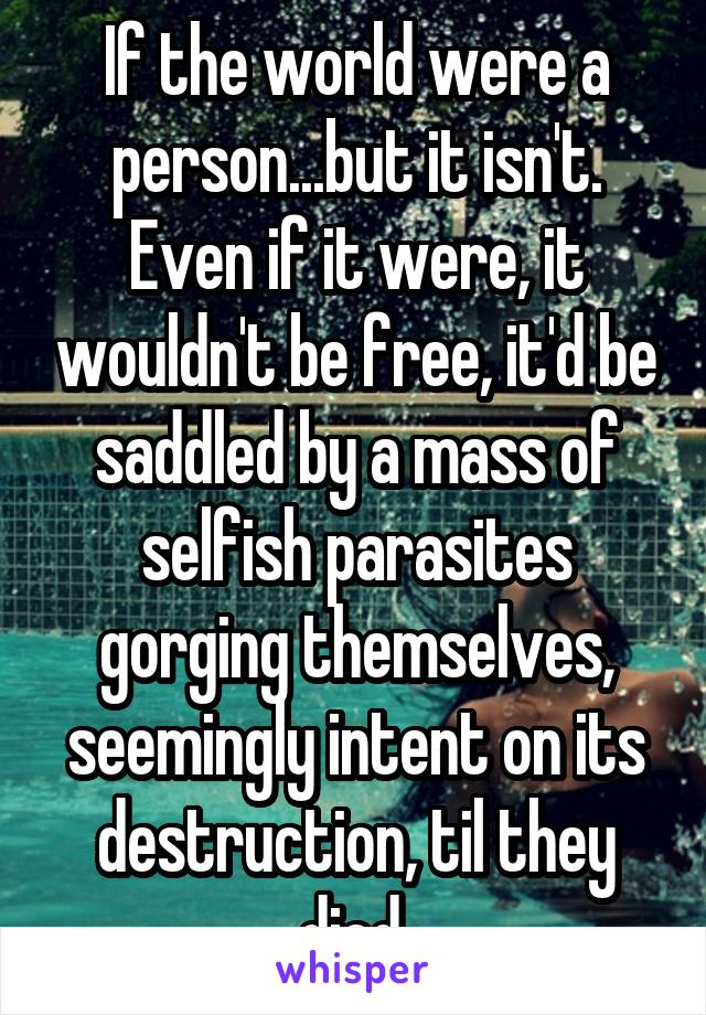 If the world were a person...but it isn't. Even if it were, it wouldn't be free, it'd be saddled by a mass of selfish parasites gorging themselves, seemingly intent on its destruction, til they died 