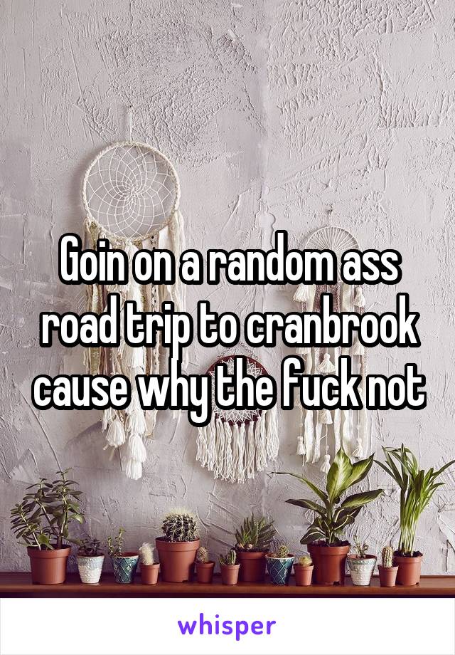 Goin on a random ass road trip to cranbrook cause why the fuck not