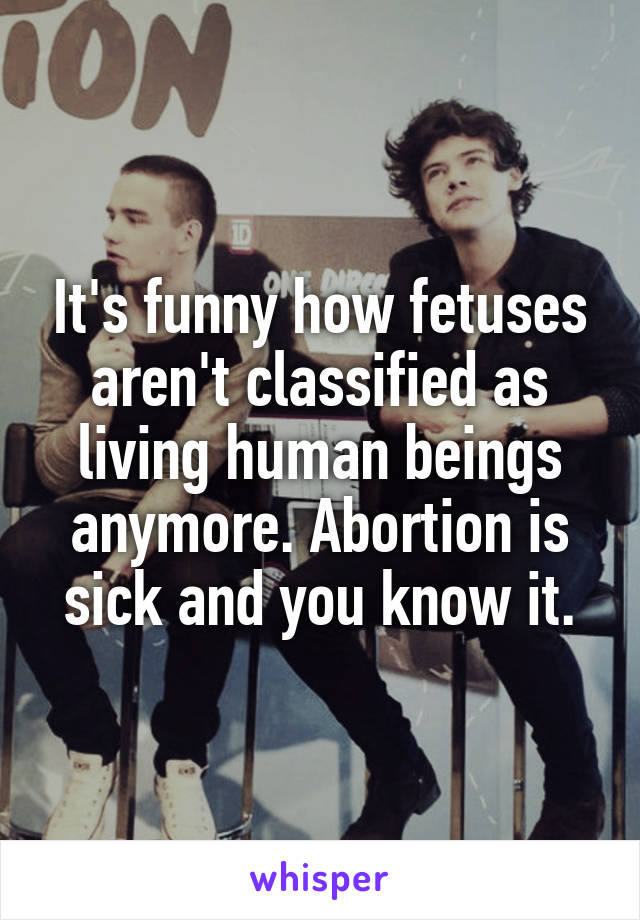 It's funny how fetuses aren't classified as living human beings anymore. Abortion is sick and you know it.