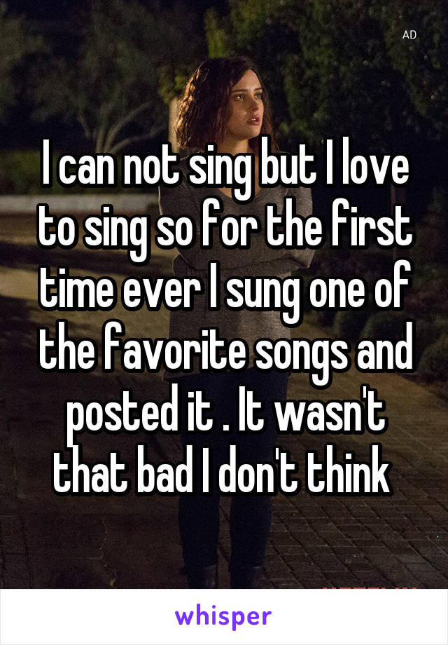 I can not sing but I love to sing so for the first time ever I sung one of the favorite songs and posted it . It wasn't that bad I don't think 