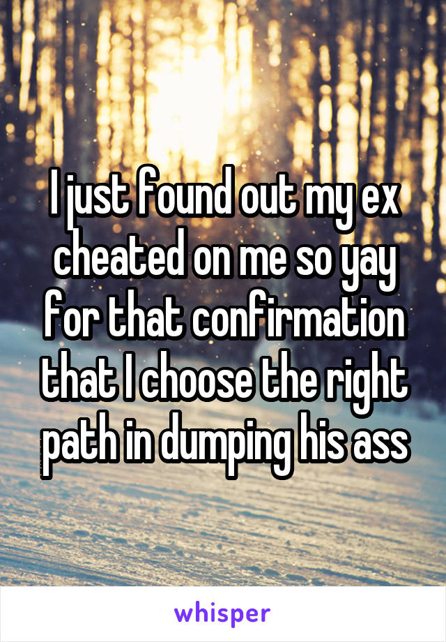 I just found out my ex cheated on me so yay for that confirmation that I choose the right path in dumping his ass