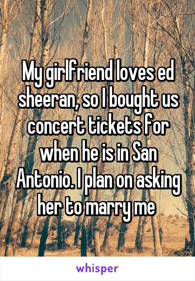 My girlfriend loves ed sheeran, so I bought us concert tickets for when he is in San Antonio. I plan on asking her to marry me 