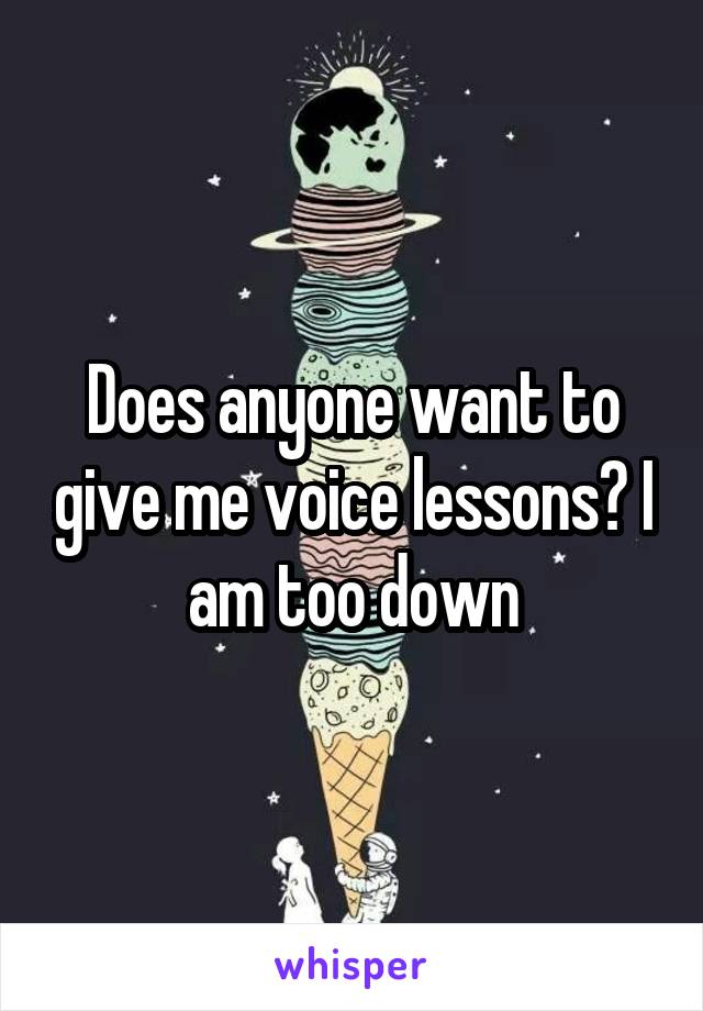 Does anyone want to give me voice lessons? I am too down