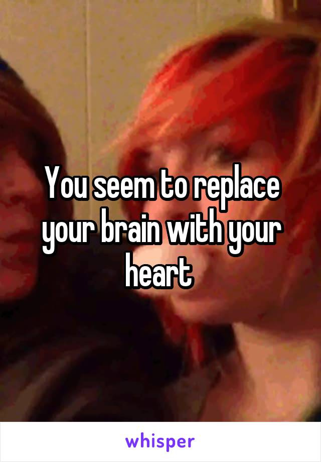 You seem to replace your brain with your heart 