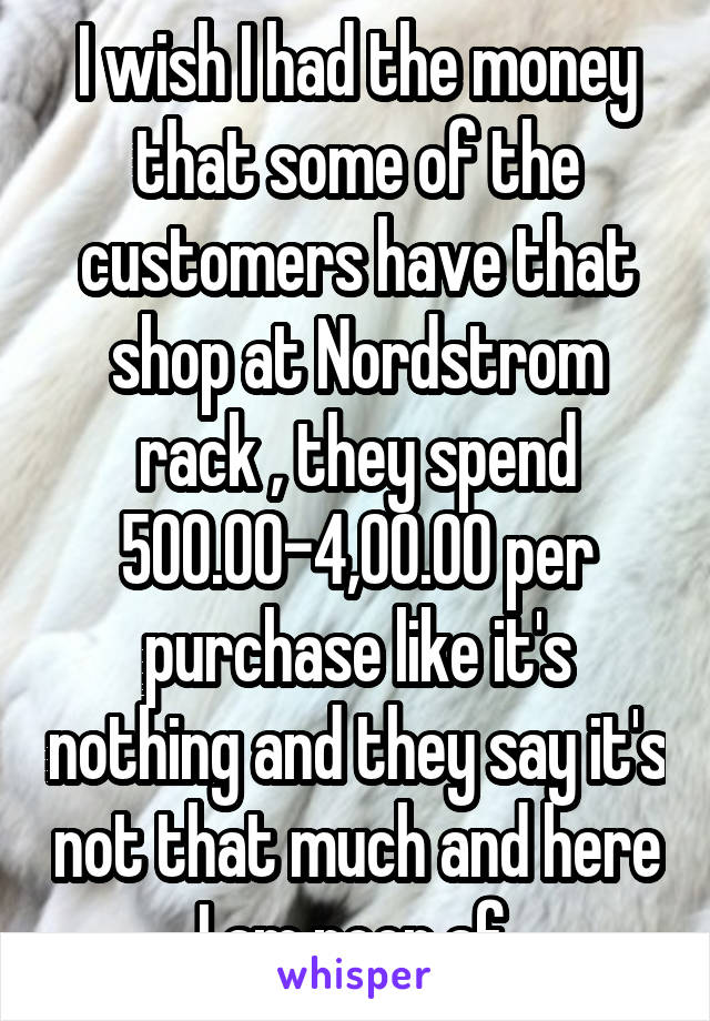 I wish I had the money that some of the customers have that shop at Nordstrom rack , they spend 500.00-4,00.00 per purchase like it's nothing and they say it's not that much and here I am poor af 