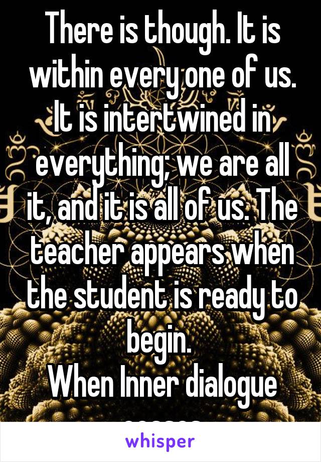 There is though. It is within every one of us. It is intertwined in everything; we are all it, and it is all of us. The teacher appears when the student is ready to begin. 
When Inner dialogue ceases