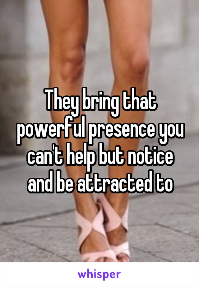 They bring that powerful presence you can't help but notice and be attracted to