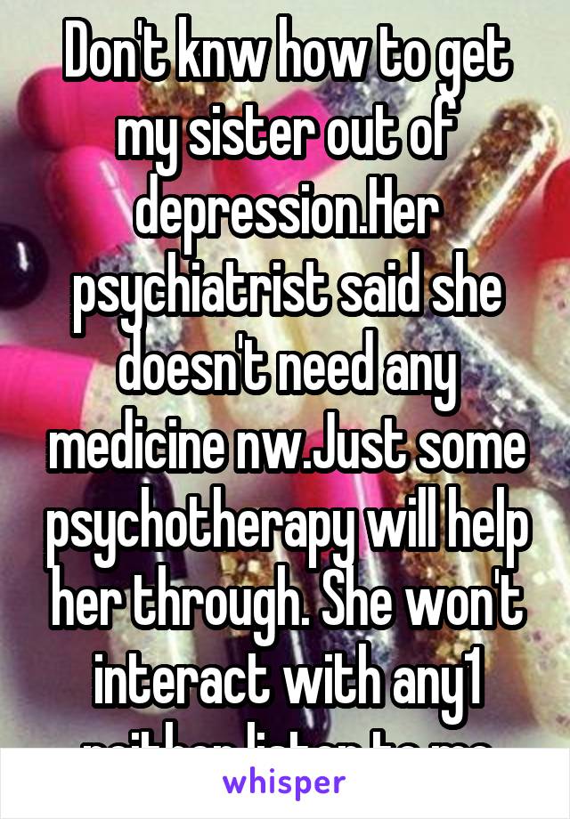 Don't knw how to get my sister out of depression.Her psychiatrist said she doesn't need any medicine nw.Just some psychotherapy will help her through. She won't interact with any1 neither listen to me