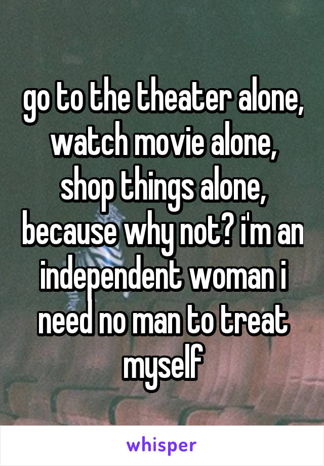 go to the theater alone, watch movie alone, shop things alone, because why not? i'm an independent woman i need no man to treat myself