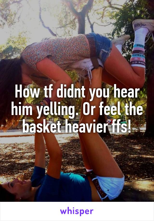 How tf didnt you hear him yelling. Or feel the basket heavier ffs!