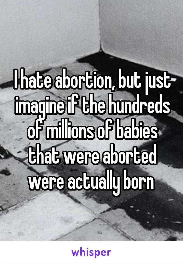 I hate abortion, but just imagine if the hundreds of millions of babies that were aborted were actually born 