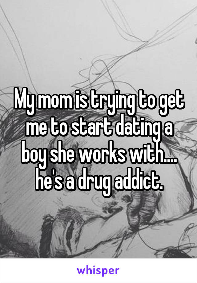 My mom is trying to get me to start dating a boy she works with.... he's a drug addict.