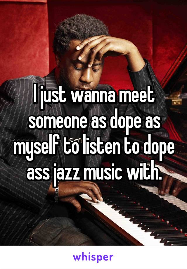 I just wanna meet someone as dope as myself to listen to dope ass jazz music with.