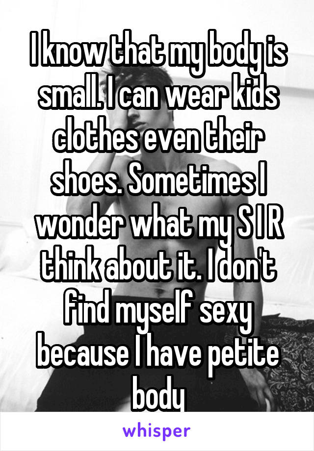 I know that my body is small. I can wear kids clothes even their shoes. Sometimes I wonder what my S I R think about it. I don't find myself sexy because I have petite body