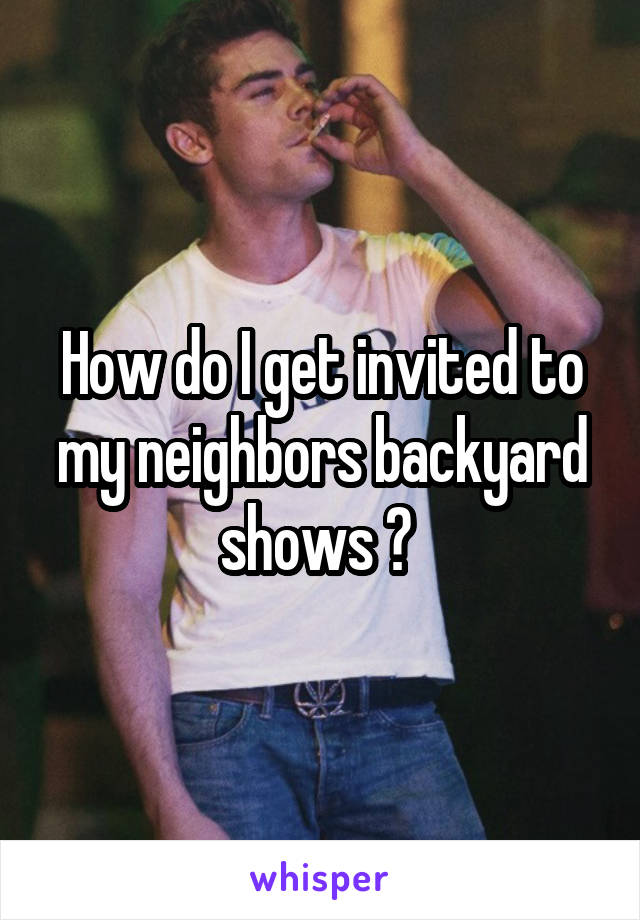 How do I get invited to my neighbors backyard shows ? 