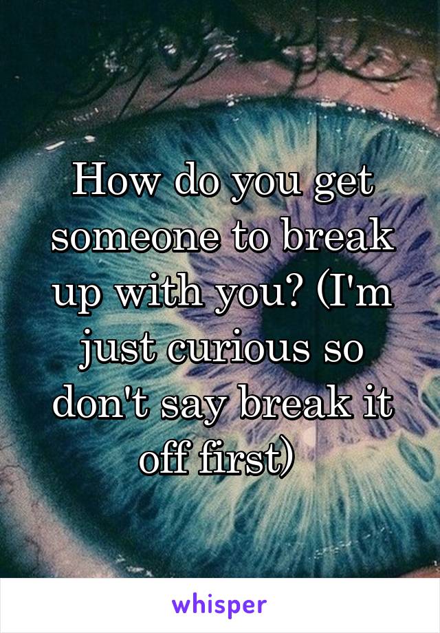 How do you get someone to break up with you? (I'm just curious so don't say break it off first) 