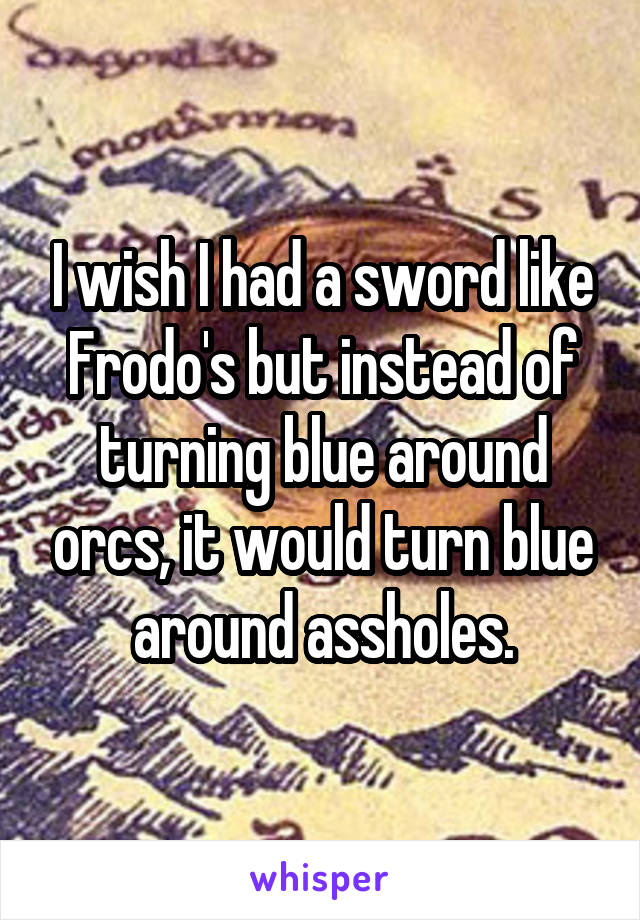 I wish I had a sword like Frodo's but instead of turning blue around orcs, it would turn blue around assholes.