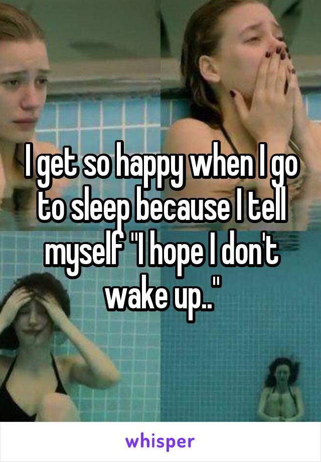 I get so happy when I go to sleep because I tell myself "I hope I don't wake up.."