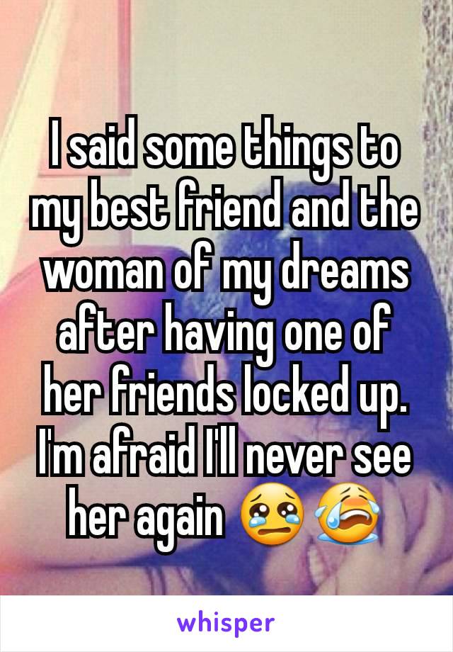 I said some things to my best friend and the woman of my dreams after having one of her friends locked up. I'm afraid I'll never see her again 😢😭