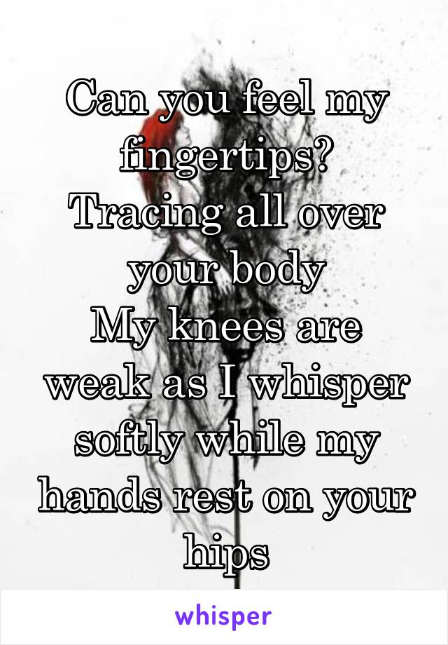 Can you feel my fingertips?
Tracing all over your body
My knees are weak as I whisper softly while my hands rest on your hips