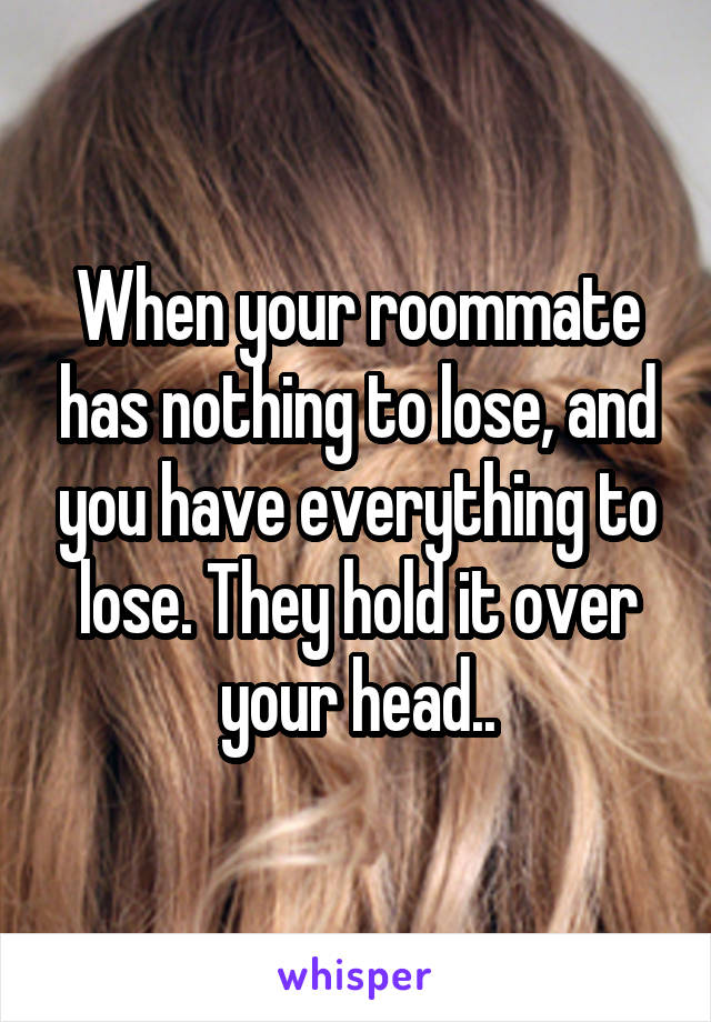 When your roommate has nothing to lose, and you have everything to lose. They hold it over your head..