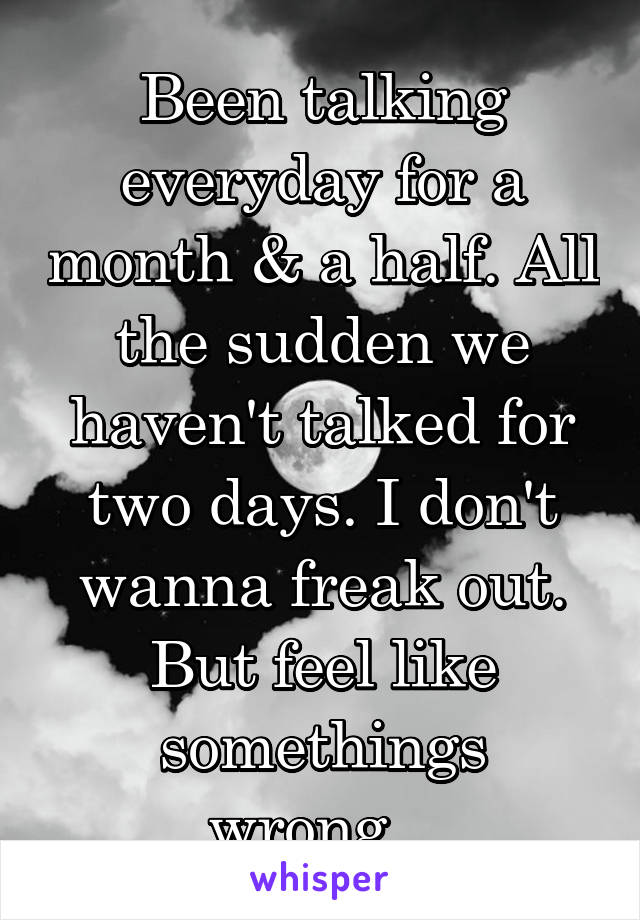 Been talking everyday for a month & a half. All the sudden we haven't talked for two days. I don't wanna freak out. But feel like somethings wrong...