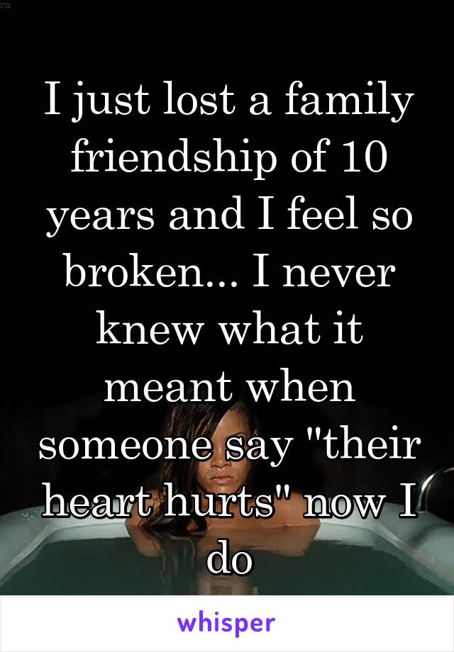 I just lost a family friendship of 10 years and I feel so broken... I never knew what it meant when someone say "their heart hurts" now I do