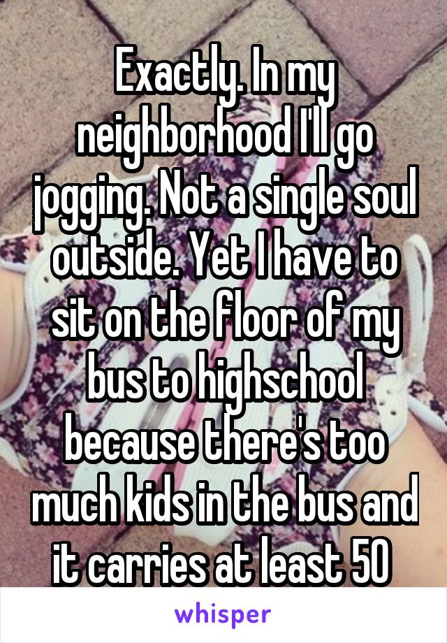 Exactly. In my neighborhood I'll go jogging. Not a single soul outside. Yet I have to sit on the floor of my bus to highschool because there's too much kids in the bus and it carries at least 50 