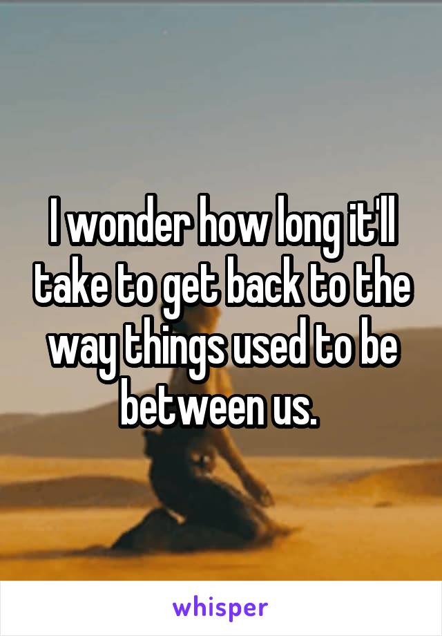 I wonder how long it'll take to get back to the way things used to be between us. 