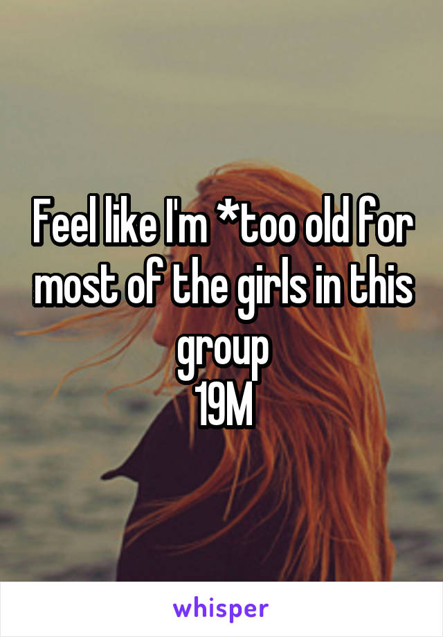 Feel like I'm *too old for most of the girls in this group
19M