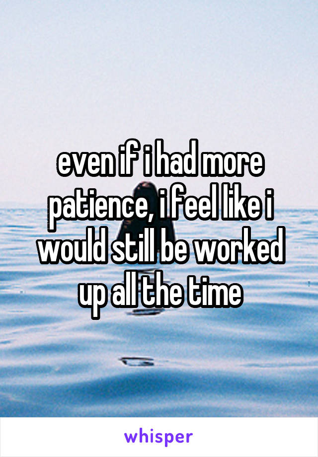 even if i had more patience, i feel like i would still be worked up all the time