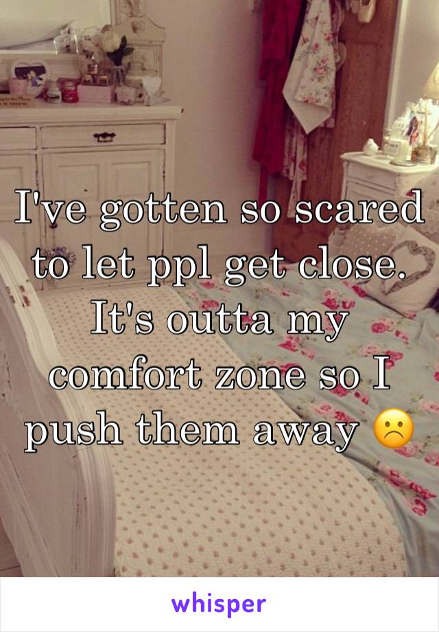 I've gotten so scared to let ppl get close. It's outta my comfort zone so I push them away ☹️