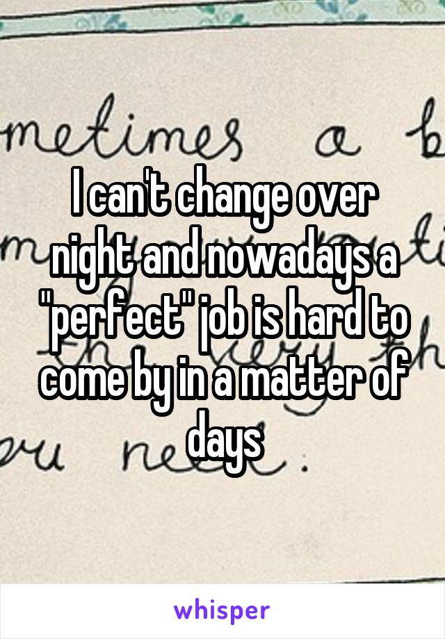 I can't change over night and nowadays a "perfect" job is hard to come by in a matter of days