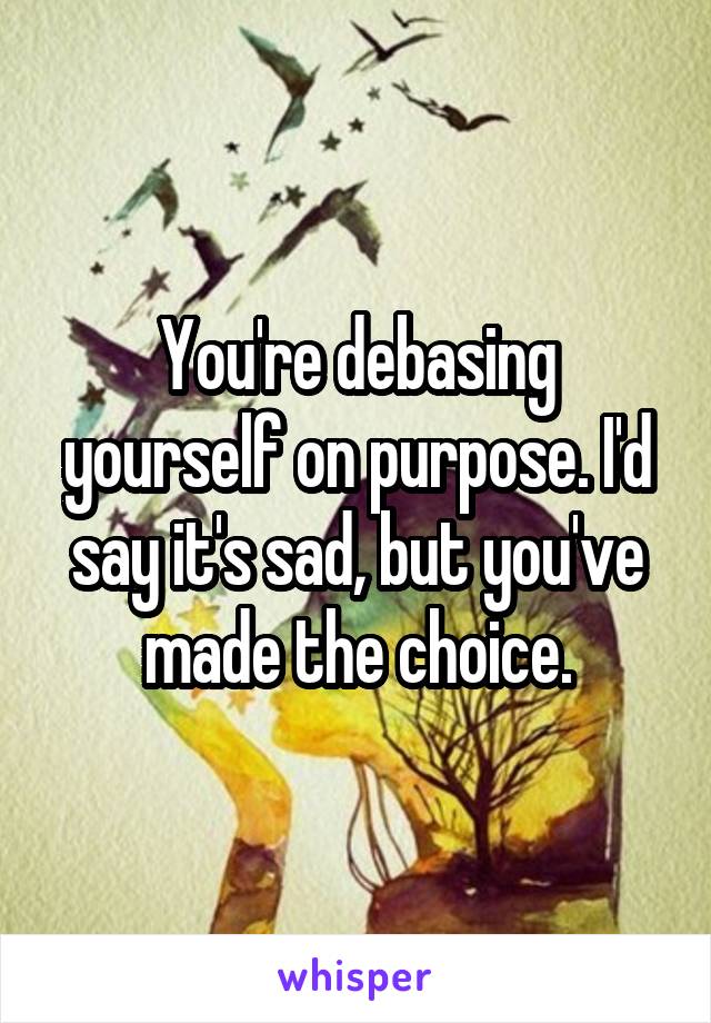 You're debasing yourself on purpose. I'd say it's sad, but you've made the choice.