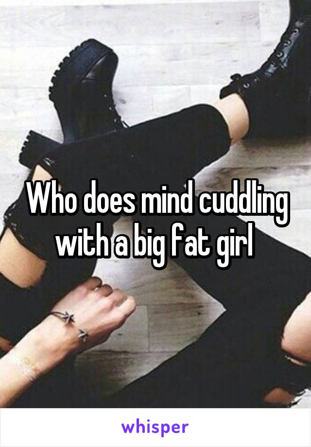 Who does mind cuddling with a big fat girl 