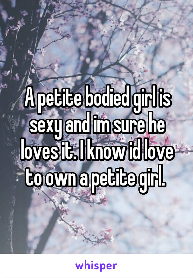 A petite bodied girl is sexy and im sure he loves it. I know id love to own a petite girl. 