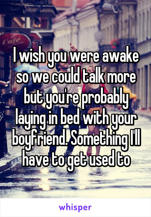 I wish you were awake so we could talk more but you're probably laying in bed with your boyfriend. Something I'll have to get used to