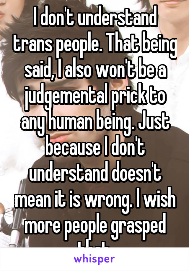 I don't understand trans people. That being said, I also won't be a judgemental prick to any human being. Just because I don't understand doesn't mean it is wrong. I wish more people grasped that.