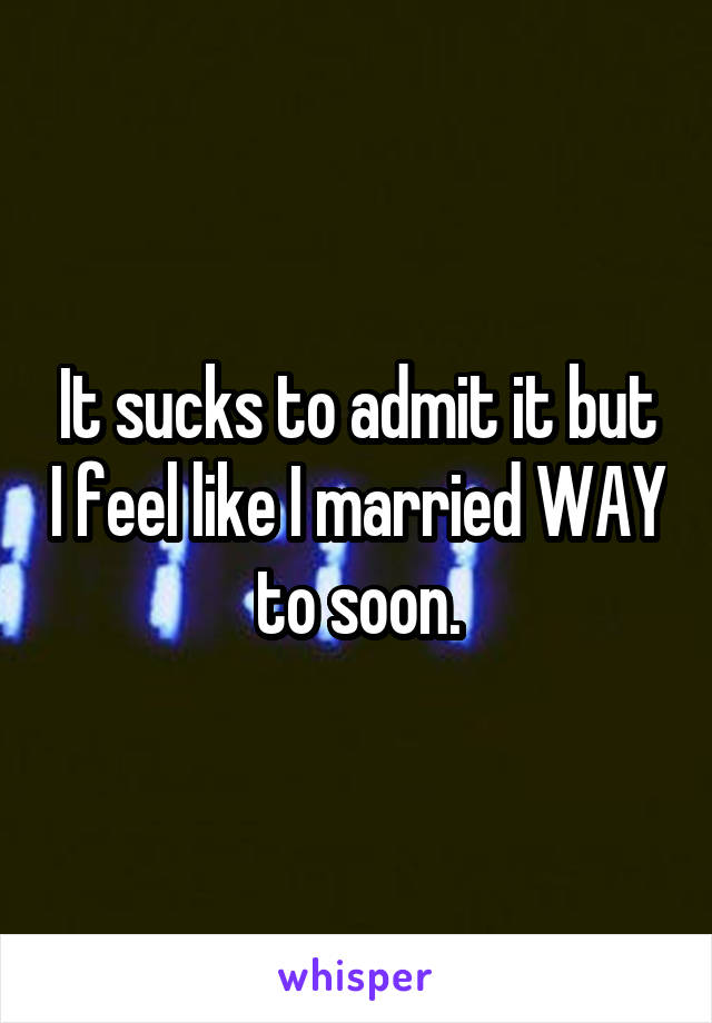 It sucks to admit it but I feel like I married WAY to soon.