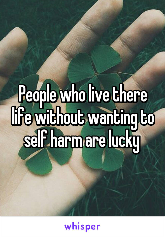 People who live there life without wanting to self harm are lucky 