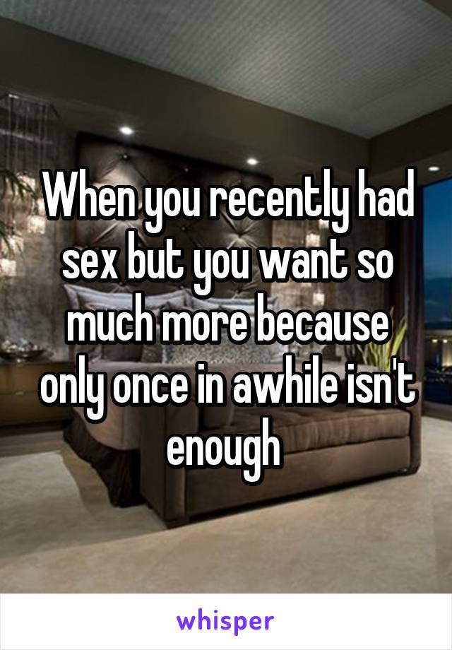 When you recently had sex but you want so much more because only once in awhile isn't enough 