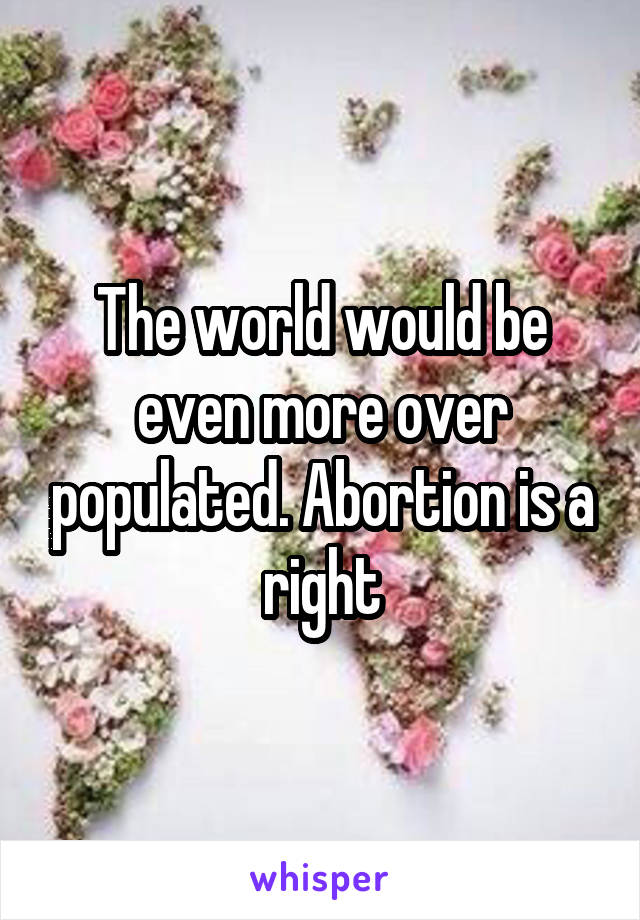 The world would be even more over populated. Abortion is a right